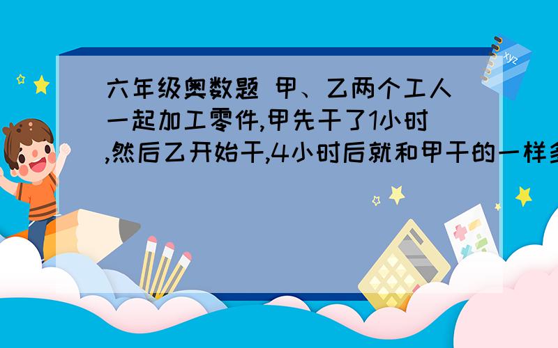 六年级奥数题 甲、乙两个工人一起加工零件,甲先干了1小时,然后乙开始干,4小时后就和甲干的一样多了.如果乙每小时多加工10个零件,那么只要3小时就能变得和甲一样多.甲每小时能加工多少