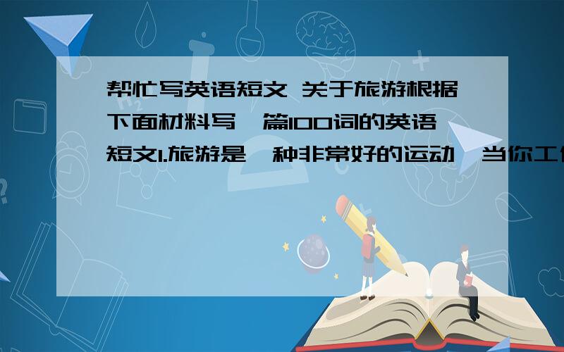 帮忙写英语短文 关于旅游根据下面材料写一篇100词的英语短文1.旅游是一种非常好的运动,当你工作累了,你可以去旅游,呼吸新的空气,领略大致然的美丽,同时可以交朋友.2.旅游时应作充分的