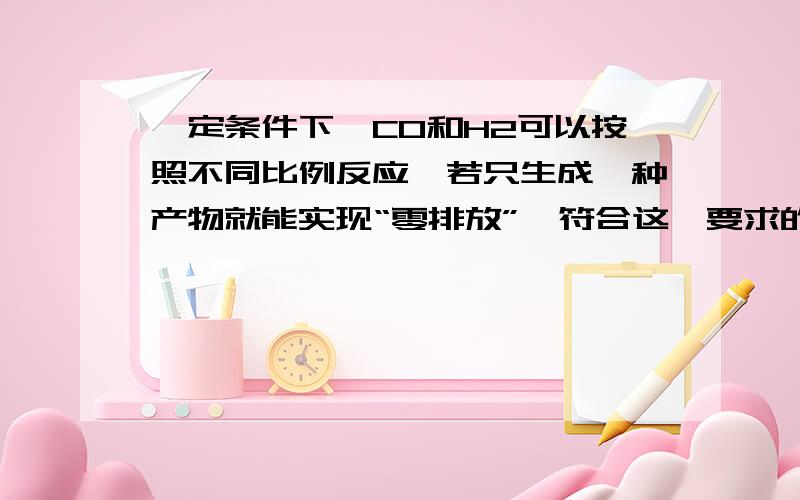 一定条件下,CO和H2可以按照不同比例反应,若只生成一种产物就能实现“零排放”,符合这一要求的产物是（ ）A.甲醇（CH4O） B.甲醛（CH2O） C.乙醇（C2H6O） D.乙醛（C2H4O）