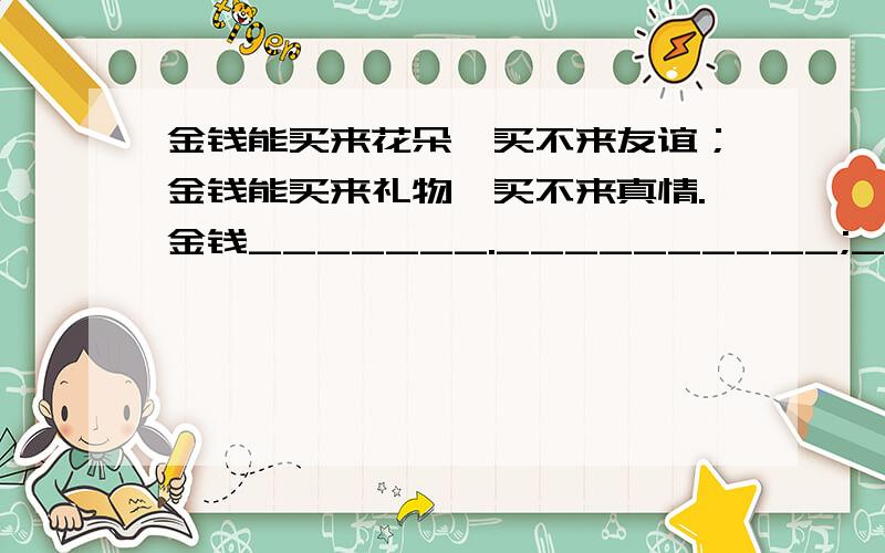 金钱能买来花朵,买不来友谊；金钱能买来礼物,买不来真情.金钱_______.__________;___________,________.