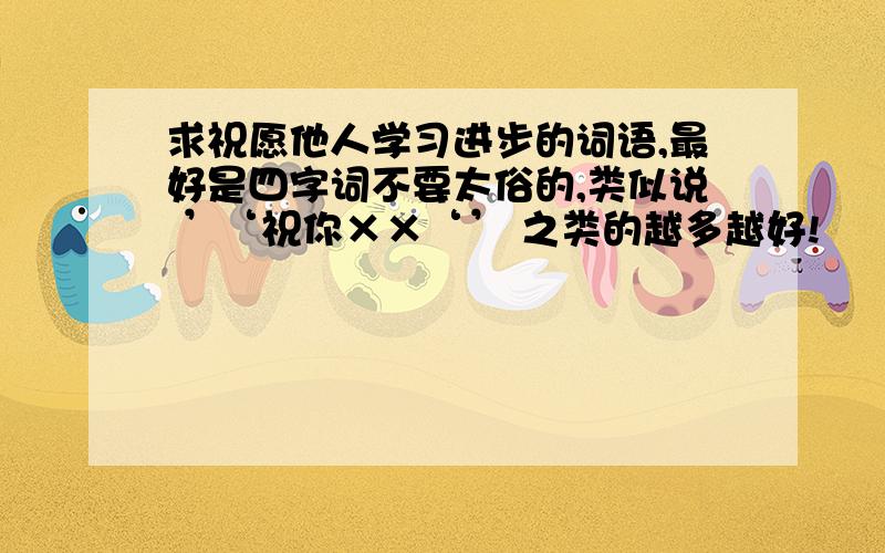 求祝愿他人学习进步的词语,最好是四字词不要太俗的,类似说 ’‘祝你××‘’ 之类的越多越好!