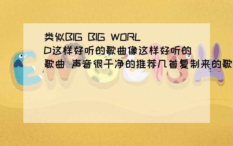 类似BIG BIG WORLD这样好听的歌曲像这样好听的歌曲 声音很干净的推荐几首复制来的歌曲麻烦您就别发了