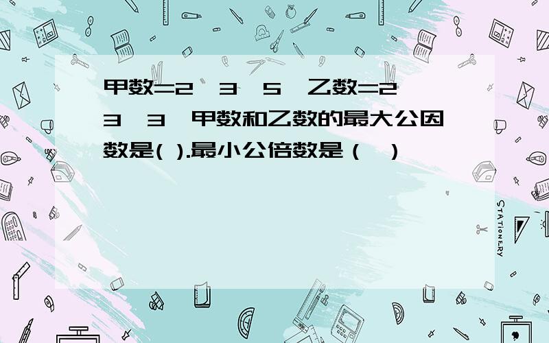 甲数=2×3×5,乙数=2×3×3,甲数和乙数的最大公因数是( ).最小公倍数是（ ）