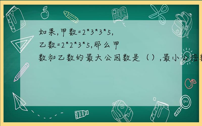 如果,甲数=2*3*3*5,乙数=2*2*3*5,那么甲数和乙数的最大公因数是（）,最小公倍数是（）.