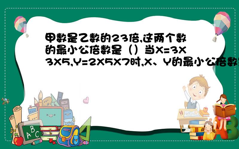 甲数是乙数的23倍,这两个数的最小公倍数是（）当X=3X3X5,Y=2X5X7时,X、Y的最小公倍数是（）3个质数的最小公倍数是42,这3个质数是（）