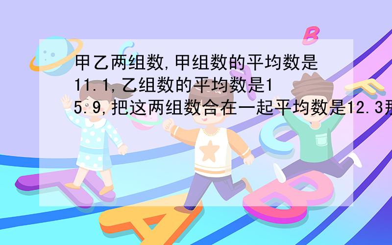 甲乙两组数,甲组数的平均数是11.1,乙组数的平均数是15.9,把这两组数合在一起平均数是12.3那么甲组数和乙组数的个数之比是多少?