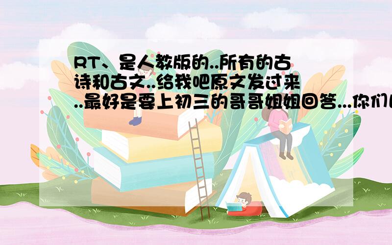 RT、是人教版的..所有的古诗和古文..给我吧原文发过来..最好是要上初三的哥哥姐姐回答...你们比较可靠...