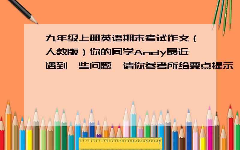 九年级上册英语期末考试作文（人教版）你的同学Andy最近遇到一些问题,请你参考所给要点提示,给Mr.Wang写一封80字左右的电子邮件寻求帮助 要点提示：1.作业繁重没有时间做自己喜欢的事 2.