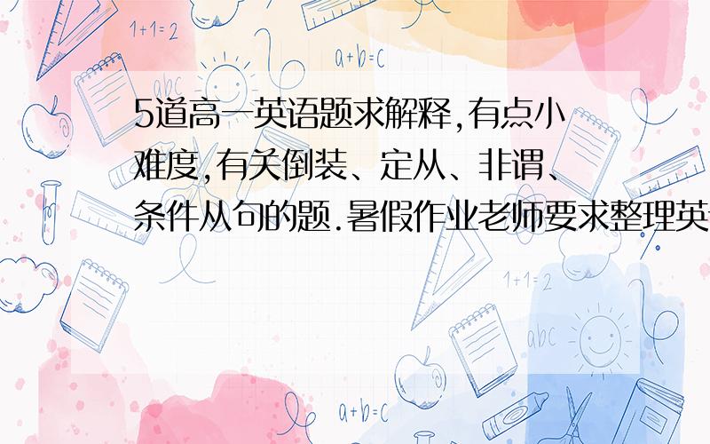 5道高一英语题求解释,有点小难度,有关倒装、定从、非谓、条件从句的题.暑假作业老师要求整理英语错题,下面这几道是我解释不清楚的,请各位高手耐心些,我分不是很多,回答好我会意思意