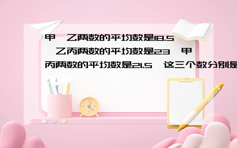 甲,乙两数的平均数是18.5,乙丙两数的平均数是23,甲丙两数的平均数是21.5,这三个数分别是多少把计算过程写出来,顺便把过程的意思写出来