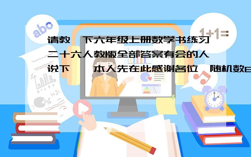 请教一下六年级上册数学书练习二十六人教版全部答案有会的人说下嘛,本人先在此感谢各位{随机数B