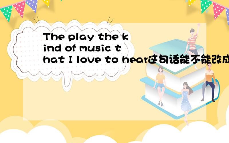 The play the kind of music that I love to hear这句话能不能改成The play the kind of music that I love to listen to,为什么?
