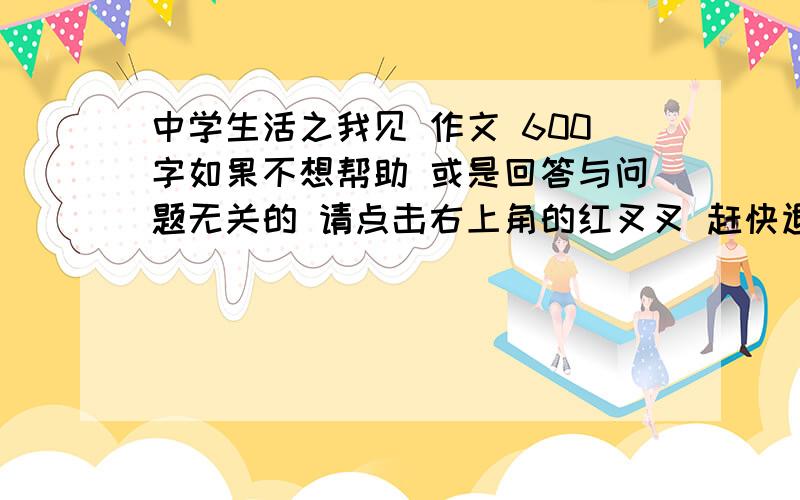 中学生活之我见 作文 600字如果不想帮助 或是回答与问题无关的 请点击右上角的红叉叉 赶快退出去 要求 坐等 急 再来一篇 读后感 要求 中学水平 400字