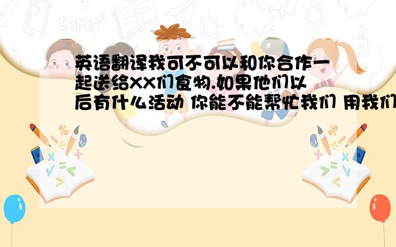 英语翻译我可不可以和你合作一起送给XX们食物.如果他们以后有什么活动 你能不能帮忙我们 用我们粉丝网的名义来送给他们?资金方面我们用paypal付款给你.以后你有什么捐款活动或是其他需