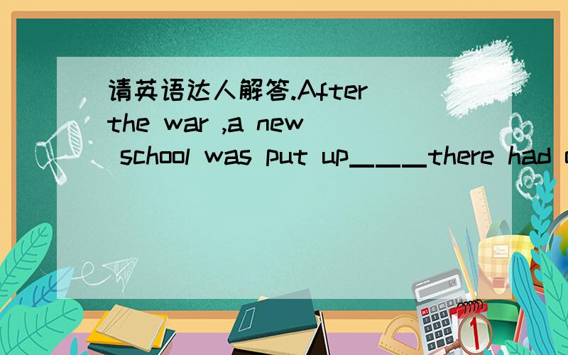 请英语达人解答.After the war ,a new school was put up▁▁▁there had once been a theatre.A.that B.when C.in which D.where选什么,为什么.