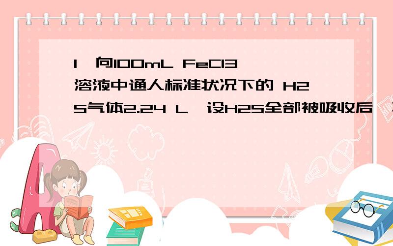 1、向100mL FeCl3溶液中通人标准状况下的 H2S气体2.24 L,设H2S全部被吸收后,再加人过量铁粉,待反应停止后,测得溶液中含有0.6mol金属阳离子,则原FeCl3溶液的物质的量浓度是A 2mol/L B.4mol/L C.6mol/L D.8mo