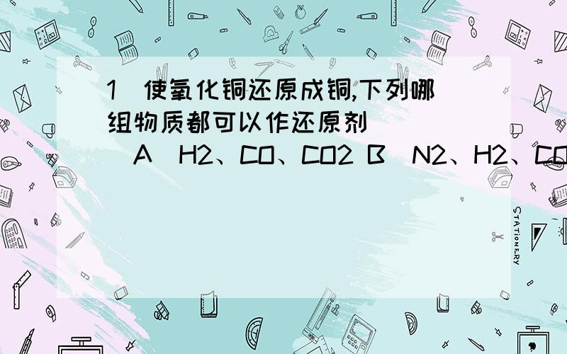 1．使氧化铜还原成铜,下列哪组物质都可以作还原剂（ ）　　A．H2、CO、CO2 B．N2、H2、CO　　C．H2、O2、CO D．H2、C、CO