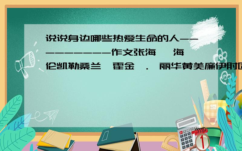 说说身边哪些热爱生命的人---------作文张海迪 海伦凯勒桑兰,霍金,.邰丽华黄美廉伊甸园 贝多芬 爱迪生