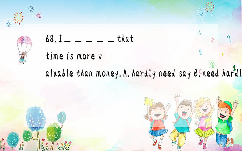 68.I_____that time is more valuable than money.A.hardly need say B.need hardly say C.need hardly68.I_____that time is more valuable than money.A.hardly need say B.need hardly say C.need hardly to say D.hardly need to say那为什么不选B啊,难道