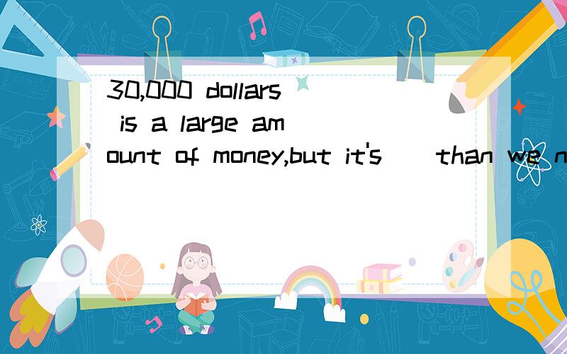 30,000 dollars is a large amount of money,but it's _ than we need.A.far more b.very much C.far less D.very little 为什么?