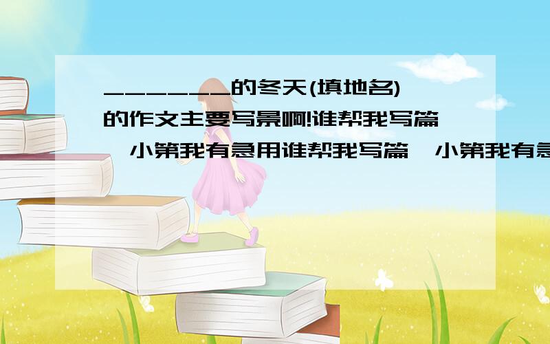 ______的冬天(填地名)的作文主要写景啊!谁帮我写篇,小第我有急用谁帮我写篇,小第我有急用谁帮我写篇,小第我有急用谁帮我写篇,小第我有急用谁帮我写篇,小第我有急用谁帮我写篇,小第我有