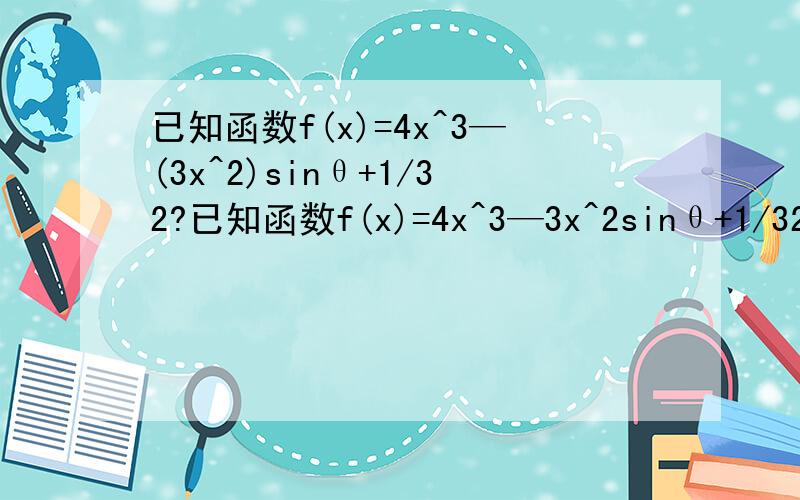 已知函数f(x)=4x^3—(3x^2)sinθ+1/32?已知函数f(x)=4x^3—3x^2sinθ+1/32,其中x∈R,Θ 为参数,且0≤Θ ≤π/21.要使函数f(X)的极小值大于0.求Θ 范围 2.符合2.中范围,且f(x)在(2a-1,a)内都是增函数,求a的取值范围