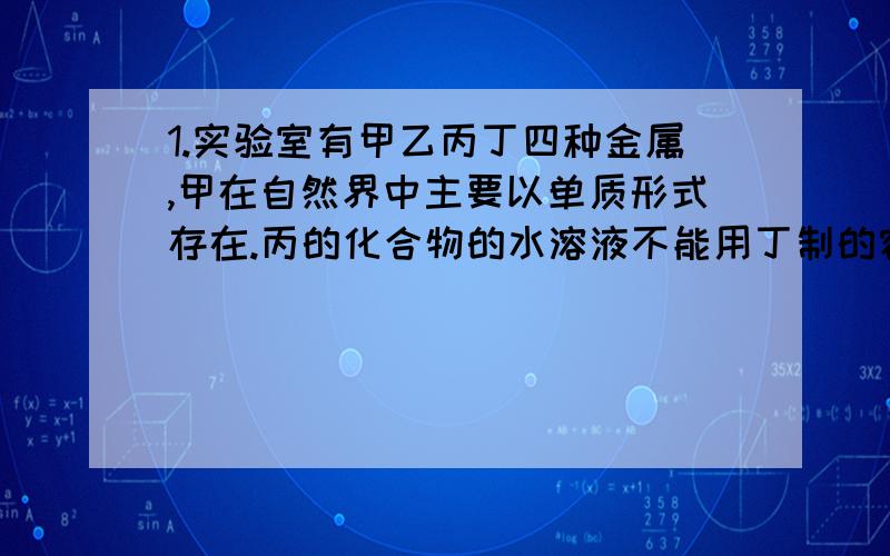 1.实验室有甲乙丙丁四种金属,甲在自然界中主要以单质形式存在.丙的化合物的水溶液不能用丁制的容器盛放,丁与乙的化合物的水溶液不反应.这四种金属的活动性由强到弱的顺序是( )A.甲、