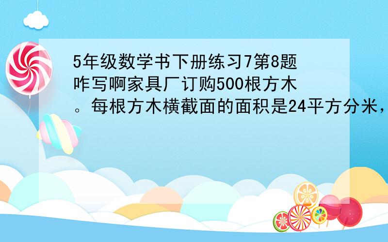 5年级数学书下册练习7第8题咋写啊家具厂订购500根方木。每根方木横截面的面积是24平方分米，长3米。这些木料一共是多少方？顺便问下 横截面 是啥...