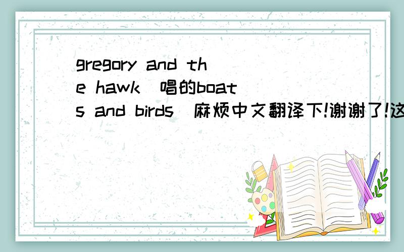 gregory and the hawk  唱的boats and birds  麻烦中文翻译下!谢谢了!这是英文歌词：boats&birds If you be my starI'll be your skyyou can hide underneath me and come out at nightwhen I turn jet black and you show off your lightI live to