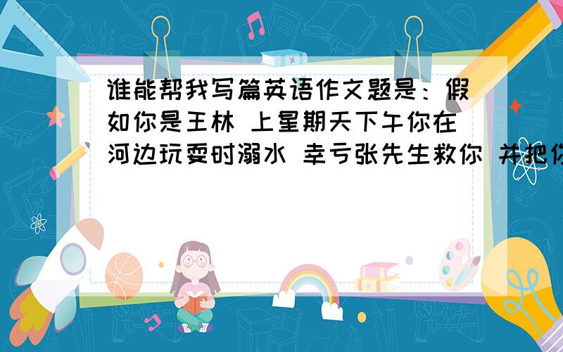 谁能帮我写篇英语作文题是：假如你是王林 上星期天下午你在河边玩耍时溺水 幸亏张先生救你 并把你送去医院 请你写封感谢信内容1写明被救情况2决定向张先生学习3邀请他周六晚上池晚饭