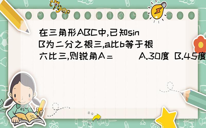 在三角形ABC中,已知sinB为二分之根三,a比b等于根六比三,则锐角A＝（ ）A.30度 B.45度 C.60度我还没学到正弦定理，所以能否给出更简单的解题步骤呢？感激不尽！