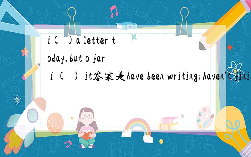 i( )a letter today,but o far i ( ) it答案是have been writing;haven't finished,是因为so far用have吗?为什么前面的不能用have wirtten?