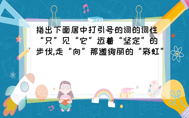 指出下面居中打引号的词的词性“只”见“它”迈着“坚定”的步伐,走“向”那道绚丽的“彩虹”