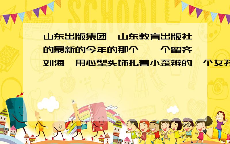 山东出版集团,山东教育出版社的最新的今年的那个,一个留齐刘海,用心型头饰扎着小歪辨的一个女孩,那这个hello kitty 别说别的废话,