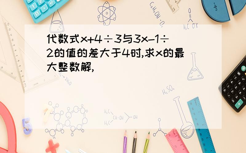 代数式x+4÷3与3x-1÷2的值的差大于4时,求x的最大整数解,