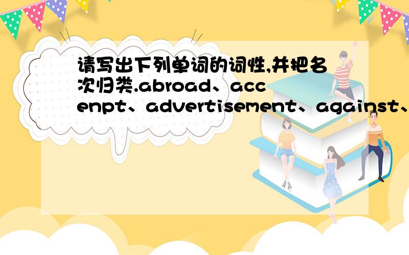 请写出下列单词的词性,并把名次归类.abroad、accenpt、advertisement、against、agree、alive、allow、almost、amusemeng、antique、armchair、attraction、avenue、azalea、balance、bark、base、battery、battery、blind、blow