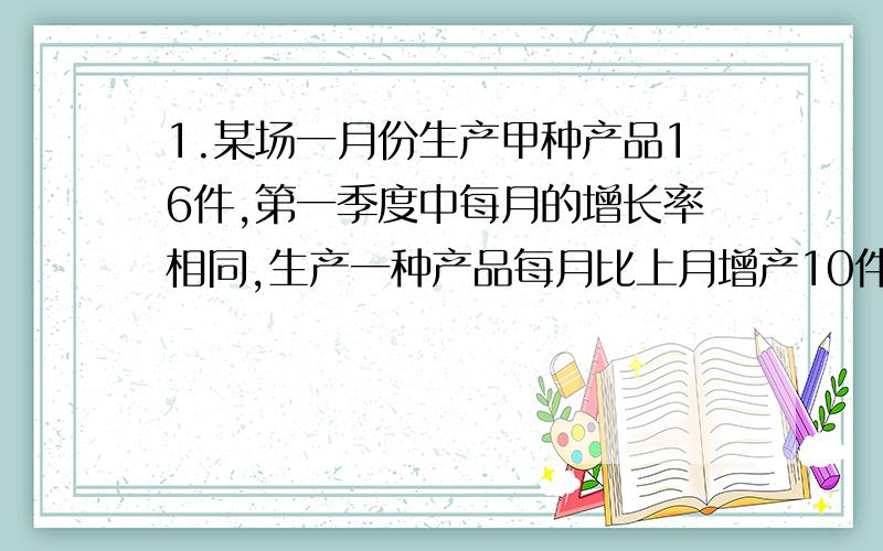 1.某场一月份生产甲种产品16件,第一季度中每月的增长率相同,生产一种产品每月比上月增产10件.又知道二月份甲乙两种产品比为2:3,三月份两种产品的总产量是65件,求乙产品一月份的产量.2.甲