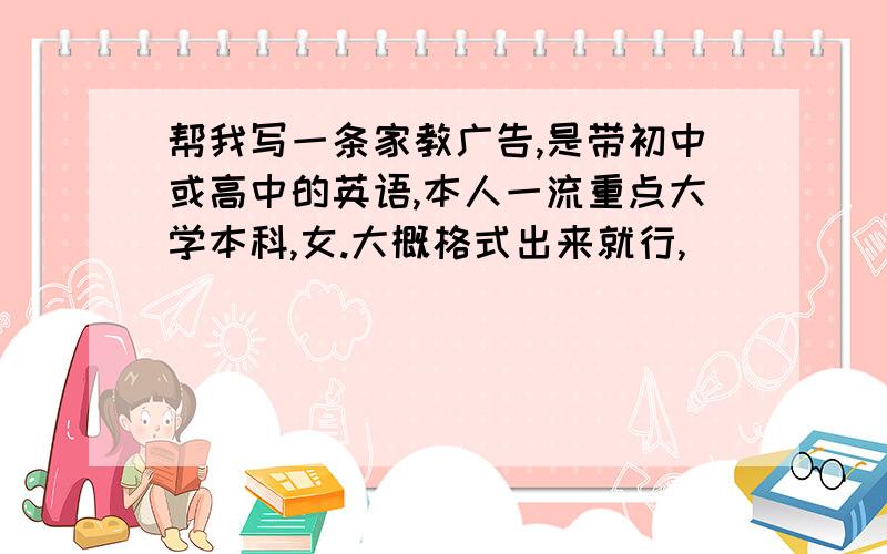 帮我写一条家教广告,是带初中或高中的英语,本人一流重点大学本科,女.大概格式出来就行,