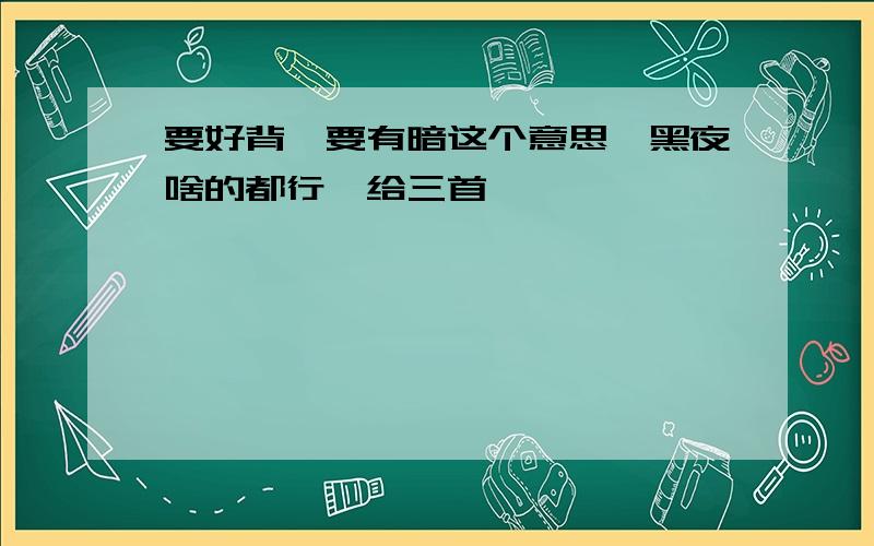 要好背,要有暗这个意思,黑夜啥的都行,给三首,