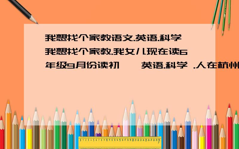 我想找个家教语文.英语.科学我想找个家教.我女儿现在读6年级9月份读初一,英语.科学 .人在杭州。