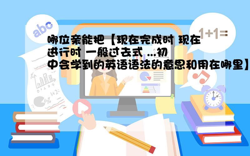 哪位亲能把【现在完成时 现在进行时 一般过去式 ...初中会学到的英语语法的意思和用在哪里】指点一下