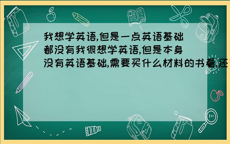 我想学英语,但是一点英语基础都没有我很想学英语,但是本身没有英语基础,需要买什么材料的书看,还有其他什么方法吗,麻烦大家给支个招,