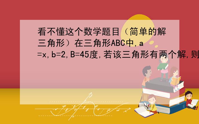 看不懂这个数学题目（简单的解三角形）在三角形ABC中,a=x,b=2,B=45度,若该三角形有两个解,则x的取值范围是?哪位朋友能用通俗的语言帮我讲解一下?