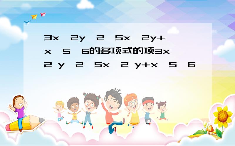 3x^2y^2—5x^2y+x^5—6的多项式的项3x^2 y^2—5x^2 y+x^5—6