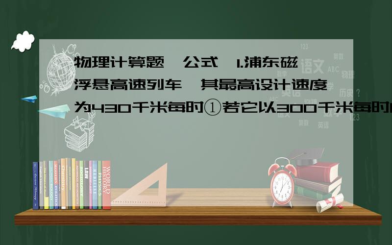 物理计算题,公式,1.浦东磁浮悬高速列车,其最高设计速度为430千米每时①若它以300千米每时的速度匀速行驶1分钟,则通过的路程是多少?②如果某同学想以步行的方式（速度约为1.5米每秒）通