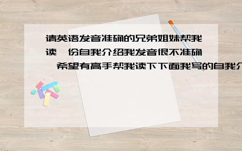 请英语发音准确的兄弟姐妹帮我读一份自我介绍我发音很不准确,希望有高手帮我读下下面我写的自我介绍 录下音发给我 我模仿一下,这个对我很重要,希望有人帮我,我扣扣 55,965,170,good morning,