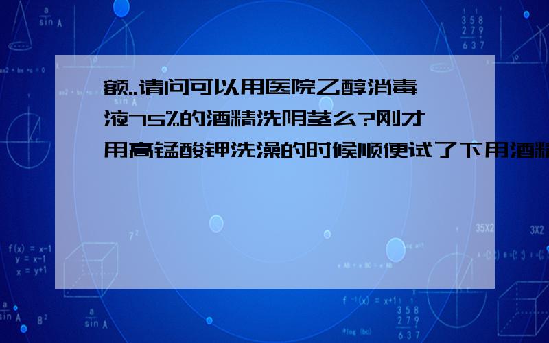 额..请问可以用医院乙醇消毒液75%的酒精洗阴茎么?刚才用高锰酸钾洗澡的时候顺便试了下用酒精洗,感觉好辣好辣.然后再用热水一冲感觉就像被火烧了似的,赶紧用冷水来冲,然后感觉敷上红霉