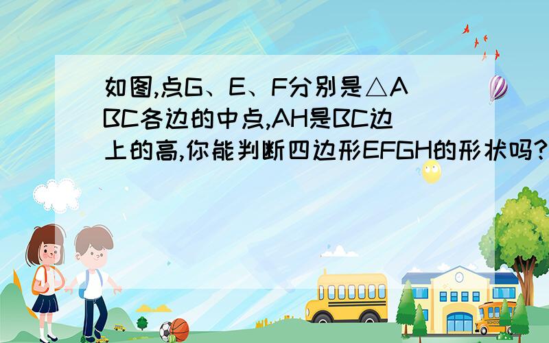 如图,点G、E、F分别是△ABC各边的中点,AH是BC边上的高,你能判断四边形EFGH的形状吗?并说明根据