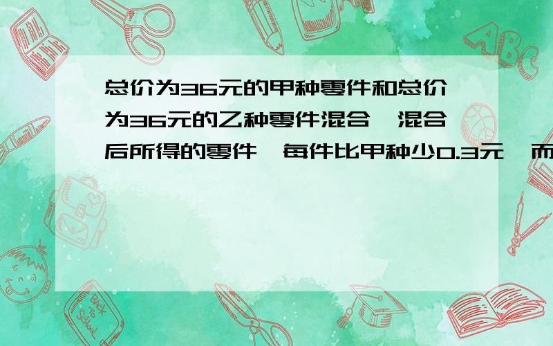 总价为36元的甲种零件和总价为36元的乙种零件混合,混合后所得的零件,每件比甲种少0.3元,而比乙种多0.2元,求甲种零件和乙种零件的单价.快 急