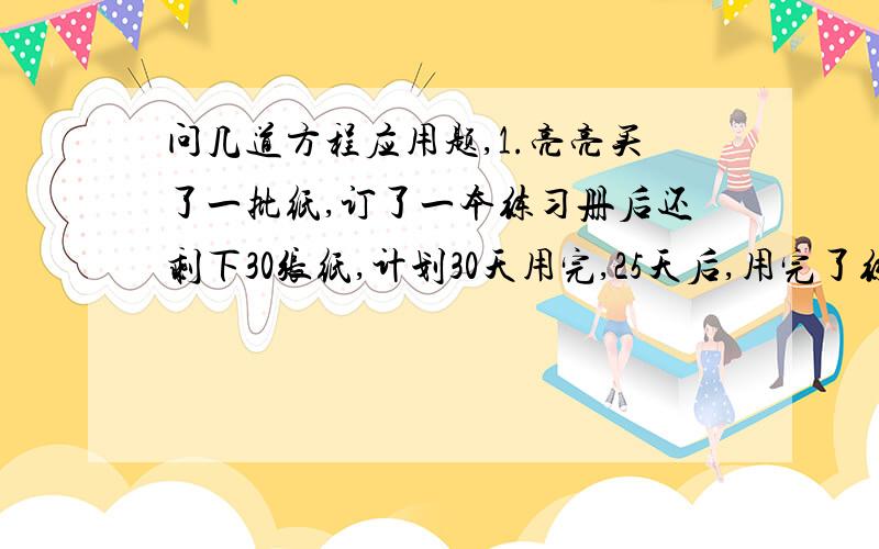 问几道方程应用题,1.亮亮买了一批纸,订了一本练习册后还剩下30张纸,计划30天用完,25天后,用完了练习册又十张纸,这本练习册是多少张纸?2.4辆大卡车5次运煤80吨,3辆小卡车8次运煤36吨,现有51